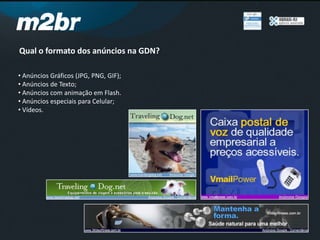 Qual o formato dos anúncios na GDN?
• Anúncios Gráficos (JPG, PNG, GIF);
• Anúncios de Texto;
• Anúncios com animação em Flash.
• Anúncios especiais para Celular;
• Vídeos.
 