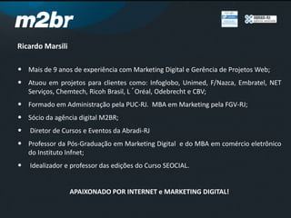 Ricardo Marsili
• Mais de 9 anos de experiência com Marketing Digital e Gerência de Projetos Web;
• Atuou em projetos para clientes como: Infoglobo, Unimed, F/Nazca, Embratel, NET
Serviços, Chemtech, Ricoh Brasil, L´Oréal, Odebrecht e CBV;
• Formado em Administração pela PUC-RJ. MBA em Marketing pela FGV-RJ;
• Sócio da agência digital M2BR;
• Diretor de Cursos e Eventos da Abradi-RJ
• Professor da Pós-Graduação em Marketing Digital e do MBA em comércio eletrônico
do Instituto Infnet;
• Idealizador e professor das edições do Curso SEOCIAL.
APAIXONADO POR INTERNET e MARKETING DIGITAL!
 
