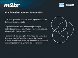 Rede de Display - Múltiplas Segmentações
• Em cada grupo de anúncio, existe a possibilidade de
definir uma segmentação.
• É possível definir mais de uma segmentação,
podendo aumentar a amplitude ou diminuir, caso seja
a intersecção entre os conjuntos.
• Seria viável, por exemplo, definir que um anúncio só
deve aparecer no “Mundo do Marketing”, para
usuários do sexo masculino e para matérias falando de
marketing esportivo (segmentação contextual).
 