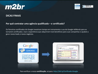 DICAS FINAIS
Por quê contratar uma agência qualificada – e certificada?
Os Parceiros certificados do Google investiram tempo em treinamento e uso do Google AdWords para se
tornarem certificados. Usar a experiência que adquiriram trará benefícios para suas campanhas e ajudará a
gerar novos leads e novos negócios.
Para verificar a nossa certificação, vá para: http://bit.ly/Cerificado-Google
 