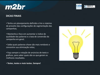 DICAS FINAIS
• Tenha um planejamento definido e tire o máximo
de proveito das configurações de segmentação das
campanhas;
• Mantenha o foco em aumentar o índice de
qualidade das palavras e a taxa de conversão da
campanha em geral;
• Saiba quais palavras-chave são mais rentáveis e
concentre sua otimização nelas;
• Faça sempre a rotação de anúncios de texto e
gráficos, para saber quais são os que geram os
melhores resultados.
• Testes, testes e mais testes. Sempre!
 