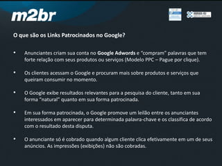 O que são os Links Patrocinados no Google?
• Anunciantes criam sua conta no Google Adwords e “compram” palavras que tem
forte relação com seus produtos ou serviços (Modelo PPC – Pague por clique).
• Os clientes acessam o Google e procuram mais sobre produtos e serviços que
queiram consumir no momento.
• O Google exibe resultados relevantes para a pesquisa do cliente, tanto em sua
forma “natural” quanto em sua forma patrocinada.
• Em sua forma patrocinada, o Google promove um leilão entre os anunciantes
interessados em aparecer para determinada palavra-chave e os classifica de acordo
com o resultado desta disputa.
• O anunciante só é cobrado quando algum cliente clica efetivamente em um de seus
anúncios. As impressões (exibições) não são cobradas.
 
