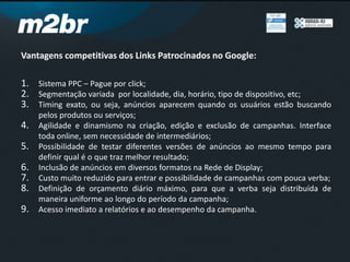 Vantagens competitivas dos Links Patrocinados no Google:
1. Sistema PPC – Pague por click;
2. Segmentação variada por localidade, dia, horário, tipo de dispositivo, etc;
3. Timing exato, ou seja, anúncios aparecem quando os usuários estão buscando
pelos produtos ou serviços;
4. Agilidade e dinamismo na criação, edição e exclusão de campanhas. Interface
toda online, sem necessidade de intermediários;
5. Possibilidade de testar diferentes versões de anúncios ao mesmo tempo para
definir qual é o que traz melhor resultado;
6. Inclusão de anúncios em diversos formatos na Rede de Display;
7. Custo muito reduzido para entrar e possibilidade de campanhas com pouca verba;
8. Definição de orçamento diário máximo, para que a verba seja distribuída de
maneira uniforme ao longo do período da campanha;
9. Acesso imediato a relatórios e ao desempenho da campanha.
 