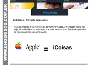 INOVAÇÃO

    Definições – Inovação empresarial


•    Para que Idéias e/ou inventos se tornem inovações, é necessário que eles
     sejam introduzidos com sucesso e aceitos no mercado. Somente após isto
     se pode qualificar como inovação.




                                  =         iCoisas
 