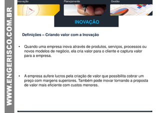 INOVAÇÃO

    Definições – Criando valor com a Inovação


•    Quando uma empresa inova através de produtos, serviços, processos ou
     novos modelos de negócio, ela cria valor para o cliente e captura valor
     para a empresa.




•    A empresa aufere lucros pela criação de valor que possibilita cobrar um
     preço com margens superiores. Também pode inovar tornando a proposta
     de valor mais eficiente com custos menores.
 