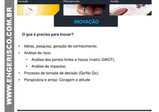 INOVAÇÃO

    O que é preciso para Inovar?


•    Idéias, pesquisa, geração de conhecimento;
•    Análise de risco
      •   Análise dos pontos fortes e fracos (matriz SWOT);
      •   Análise de impactos;
•    Processo de tomada de decisão (Go/No Go);
•    Perspicácia e arrojo: Coragem e atitude
 