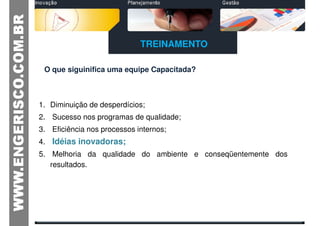 TREINAMENTO

 O que siguinifica uma equipe Capacitada?



1. Diminuição de desperdícios;
2. Sucesso nos programas de qualidade;
3. Eficiência nos processos internos;
4. Idéias inovadoras;
5. Melhoria da qualidade do ambiente e conseqüentemente dos
   resultados.
 