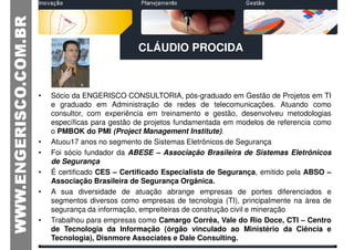 CLÁUDIO PROCIDA



•   Sócio da ENGERISCO CONSULTORIA, pós-graduado em Gestão de Projetos em TI
    e graduado em Administração de redes de telecomunicações. Atuando como
    consultor, com experiência em treinamento e gestão, desenvolveu metodologias
    específicas para gestão de projetos fundamentada em modelos de referencia como
    o PMBOK do PMI (Project Management Institute).
•   Atuou17 anos no segmento de Sistemas Eletrônicos de Segurança
•   Foi sócio fundador da ABESE – Associação Brasileira de Sistemas Eletrônicos
    de Segurança
•   É certificado CES – Certificado Especialista de Segurança, emitido pela ABSO –
    Associação Brasileira de Segurança Orgânica.
•   A sua diversidade de atuação abrange empresas de portes diferenciados e
    segmentos diversos como empresas de tecnologia (TI), principalmente na área de
    segurança da informação, empreiteiras de construção civil e mineração
•   Trabalhou para empresas como Camargo Corrêa, Vale do Rio Doce, CTI – Centro
    de Tecnologia da Informação (órgão vinculado ao Ministério da Ciência e
    Tecnologia), Disnmore Associates e Dale Consulting.
 