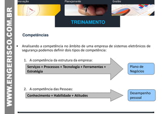 TREINAMENTO

    Competências

•   Analisando a competência no âmbito de uma empresa de sistemas eletrônicos de
    segurança podemos definir dois tipos de competência:

     1. A competência da estrutura da empresa:
       Serviços + Processos + Tecnologia + Ferramentas +           Plano de
       Estratégia                                                  Negócios



     2. A competência das Pessoas:
                                                                   Desempenho
       Conhecimento + Habilidade + Atitudes
                                                                   pessoal
 