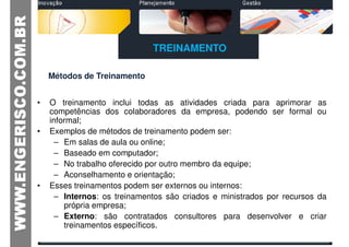 TREINAMENTO

    Métodos de Treinamento


•   O treinamento inclui todas as atividades criada para aprimorar as
    competências dos colaboradores da empresa, podendo ser formal ou
    informal;
•   Exemplos de métodos de treinamento podem ser:
      – Em salas de aula ou online;
      – Baseado em computador;
      – No trabalho oferecido por outro membro da equipe;
      – Aconselhamento e orientação;
•   Esses treinamentos podem ser externos ou internos:
      – Internos: os treinamentos são criados e ministrados por recursos da
        própria empresa;
      – Externo: são contratados consultores para desenvolver e criar
        treinamentos específicos.
 