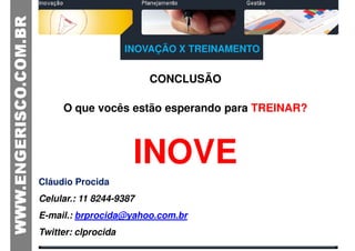INOVAÇÃO X TREINAMENTO


                         CONCLUSÃO

     O que vocês estão esperando para TREINAR?



                      INOVE
Cláudio Procida
Celular.: 11 8244-9387
E-mail.: brprocida@yahoo.com.br
Twitter: clprocida
 