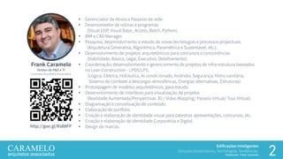 Edificações Inteligentes
Soluções Sustentáveis, Tecnologias, Tendências.
Palestrante: Frank Caramelo 2
Frank Caramelo
Diretor de P&D e TI
Caramelo Arquitetos Associados.
• Gerenciador de Ativos e Passivos de rede.
• Desenvolvedor de rotinas e programas
(Visual LISP, Visual Basic, Access, Batch, Python).
• BIM e CAD Manager.
• Pesquisa, desenvolvimento e estudo de novas tecnologias e processos projectuais
(Arquitetura Generativa, Algorítmica, Paramétrica e Sustentável, etc.).
• Desenvolvimento de projetos arquitetônicos para concursos e concorrências
(Viabilidade, Básico, Legal, Executivo, Detalhamento).
• Coordenação, desenvolvimento e gerenciamento de projetos de infra-estrutura baseados
no Lean Construction - LPDS/LPS,
(Lógica, Elétrica, Hidráulica, Ar condicionado, Incêndio, Segurança, Hidro-sanitária,
Sistema de combate a descargas atmosféricas, Energias alternativas, Estruturas).
• Prototipagem de modelos arquitetônicos, para estudo.
• Desenvolvimento de interfaces para visualização de projetos
(Realidade Aumentada/Perspectivas 3D / Video Mapping/ Passeio Virtual/ Tour Virtual).
• Diagramação e conceituação de conteúdo.
• Elaboração de portfólio.
• Criação e elaboração de identidade visual para palestras apresentações, concursos, etc.
• Criação e elaboração de identidade Corporativa e Digital.
• Design de marcas.http://goo.gl/RsB8FP
 