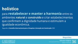 36
Edificações Inteligentes
Soluções Sustentáveis, Tecnologias, Tendências.
Palestrante: Frank Caramelo
Requisitos
holístico
para restabelecer e manter a harmonia entre os
ambientes natural e construído e criar estabelecimentos
que confirmem a dignidade humana e estimulem a
igualdade econômica.
Segundo o Conselho Internacional para a Pesquisa e Inovação em Construção (CIB)
 