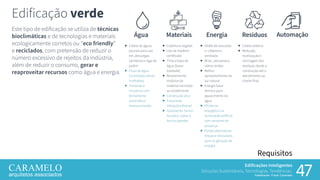 Edificações Inteligentes
Soluções Sustentáveis, Tecnologias, Tendências.
Palestrante: Frank Caramelo 47
Requisitos
Este tipo de edificação se utiliza de técnicas
bioclimáticas e de tecnologias e materiais
ecologicamente corretos ou “eco friendly”
e reciclados, com pretensão de reduzir o
número excessivo de rejeitos da indústria,
além de reduzir o consumo, gerar e
reaproveitar recursos como água e energia.
Edificação verde
Água
 Coleta de águas
pluviais para uso
em, descargas
sanitárias e rega de
jardim
 Fluxo de água
Controlado (áreas
molhadas)
 Torneiras e
chuveiros com
fechamento
automático
monocomando
Resíduos
 Coleta seletiva
 Redução,
reutilização e
reciclagem dos
resíduos, desde a
construção até o
atendimento ao
cliente final
AutomaçãoMateriais
 Cobertura vegetal
 Uso de madeira
certificada
 Tinta a base de
água (baixa
toxidade)
 Revestimento
modular de
material reciclado
ou ecoeficiente
 Construção seca
 Tubulação
Hidráulica flexível
 Isolamento Termo-
Ácustico sobre o
forro e paredes
Energia
 Shafts de exaustão
e cobertura
ventilada
 Brise , persianas e
vidros verdes
 Melhor
aproveitamento da
luz natural
 Energia Solar
térmica para
aquecimento da
água
 Eficiência
energética na
iluminação artificial
com sensores de
presença
 Fontes alternativas
limpas e renováveis
para co-geração de
energia
 