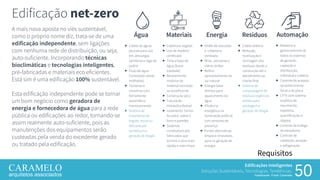Edificações Inteligentes
Soluções Sustentáveis, Tecnologias, Tendências.
Palestrante: Frank Caramelo 50
Requisitos
A mais nova aposta no viés sustentável,
como o próprio nome diz, trata-se de uma
edificação independente, sem ligações
com nenhuma rede de distribuição, ou seja,
auto-suficiente. Incorporando técnicas
bioclimáticas e tecnologias inteligentes,
pré-fabricadas e materiais eco eficientes.
Está sim é uma edificação 100% sustentável.
Esta edificação independente pode se tornar
um bom negócio como geradora de
energia e fornecedora de água para a rede
pública ou edificações ao redor, tornando-se
assim realmente auto-suficiente, pois as
manutenções dos equipamentos serão
custeadas pela venda do excedente gerado
ou tratado pela edificação.
Edificação net-zero
Água
 Coleta de águas
pluviais para uso
em, descargas
sanitárias e rega de
jardim
 Fluxo de água
Controlado (áreas
molhadas)
 Torneiras e
chuveiros com
fechamento
automático
monocomando
 Sistema de
tratamento de
esgoto, reuso ou
descarte por
sumidouro e
geração de biogás
Resíduos
 Coleta seletiva
 Redução,
reutilização e
reciclagem dos
resíduos, desde a
construção até o
atendimento ao
cliente final
 Sistema de
compostagem de
resíduos orgânicos
sólidos para
adubagem e
geração de biogás
Automação
 Relatório e
gerenciamento de
todos os sistemas
de geração,
captação e
distribuição,
individual e coletiva
 Controle de acessos
reconhecimento
facial e de placa
 CFTV com sistema
analítico de
movimento,
trajetória,
quantificação, e
objetos
 Controle de trafego
de elevadores
 Controle de
calefação, aeração
e refrigeração
Materiais
 Cobertura vegetal
 Uso de madeira
certificada
 Tinta a base de
água (baixa
toxidade)
 Revestimento
modular de
material reciclado
ou ecoeficiente
 Construção seca
 Tubulação
Hidráulica flexível
 Isolamento Termo-
Ácustico sobre o
forro e paredes
 Sistemas
construtivos pré-
fabricados que
tornam a obra mais
rápida e mais limpa
Energia
 Shafts de exaustão
e cobertura
ventilada
 Brise , persianas e
vidros verdes
 Melhor
aproveitamento da
luz natural
 Energia Solar
térmica para
aquecimento da
água
 Eficiência
energética na
iluminação artificial
com sensores de
presença
 Fontes alternativas
limpas e renováveis
para co-geração de
energia
 