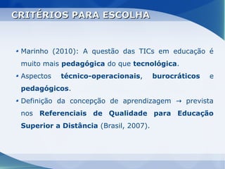 CRITÉRIOS PARA ESCOLHA


 Marinho (2010): A questão das TICs em educação é
 muito mais pedagógica do que tecnológica.
 Aspectos   técnico-operacionais,       burocráticos   e
 pedagógicos.
 Definição da concepção de aprendizagem → prevista
 nos Referenciais de Qualidade para Educação
 Superior a Distância (Brasil, 2007).
 
