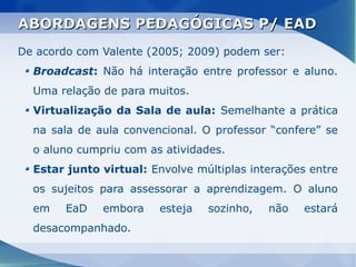 ABORDAGENS PEDAGÓGICAS P/ EAD
De acordo com Valente (2005; 2009) podem ser:
  Broadcast: Não há interação entre professor e aluno.
  Uma relação de para muitos.
  Virtualização da Sala de aula: Semelhante a prática
  na sala de aula convencional. O professor “confere” se
  o aluno cumpriu com as atividades.
  Estar junto virtual: Envolve múltiplas interações entre
  os sujeitos para assessorar a aprendizagem. O aluno
  em    EaD   embora    esteja   sozinho,   não   estará
  desacompanhado.
 