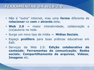 FERRAMENTAS DA WEB 2.0


 Não é “outra” internet, mas uma forma diferente de
 relacionar-se com e através dela;
 Web 2.0 → maior        interatividade,   colaboração   e
 (co)autoria na rede.
 Surge um novo tipo de mídia → Mídias Sociais.
 Espaço prolífero para boas práticas educativas em
 EaD.
 Serviços da Web 2.0: Edição colaborativa de
 conteúdo; Ferramentas de comunicação; Redes
 sociais; Compartilhamento de arquivos; Vídeos;
 Imagens etc.
 