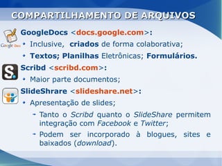 COMPARTILHAMENTO DE ARQUIVOS
 GoogleDocs <docs.google.com>:
   Inclusive, criados de forma colaborativa;
   Textos; Planilhas Eletrônicas; Formulários.
 Scribd <scribd.com>:
   Maior parte documentos;
 SlideShrare <slideshare.net>:
   Apresentação de slides;
     Tanto o Scribd quanto o SlideShare permitem
     integração com Facebook e Twitter;
     Podem ser incorporado à blogues, sites e
     baixados (download).
 