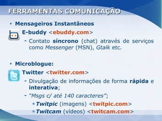FERRAMENTAS COMUNICAÇÃO
 Mensageiros Instantâneos
   E-buddy <ebuddy.com>
     Contato síncrono (chat) através de serviços
     como Messenger (MSN), Gtalk etc.


 Microblogue:
   Twitter <twitter.com>
     Divulgação de informações de forma rápida e
     interativa;
     “Msgs c/ até 140 caracteres”;
       Twitpic (imagens) <twitpic.com>
       Twitcam (vídeos) <twitcam.com>
 