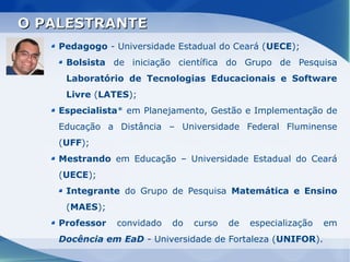 O PALESTRANTE
    Pedagogo - Universidade Estadual do Ceará (UECE);
     Bolsista de iniciação científica do Grupo de Pesquisa
     Laboratório de Tecnologias Educacionais e Software
     Livre (LATES);
    Especialista* em Planejamento, Gestão e Implementação de
    Educação a Distância – Universidade Federal Fluminense
    (UFF);
    Mestrando em Educação – Universidade Estadual do Ceará
    (UECE);
     Integrante do Grupo de Pesquisa Matemática e Ensino
     (MAES);
    Professor   convidado   do   curso   de   especialização   em
    Docência em EaD - Universidade de Fortaleza (UNIFOR).
 