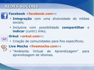 REDES SOCIAIS
 Facebook <facebook.com>:
   Integração com uma diversidade de mídias
   sociais;
   Inclusive com possibilidade    compartilhar     e
   indicar (curtir) links;
 Orkut <orkut.com>:
   Criação de comunidades para fins específicos;
 Live Mocha <livemocha.com>:
   “Ambiente Virtual de Aprendizagem”         para
   aprendizagem de idiomas.
 
