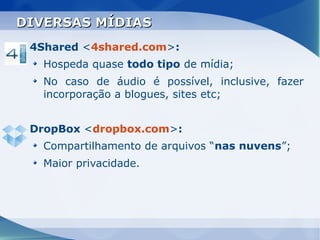 DIVERSAS MÍDIAS
 4Shared <4shared.com>:
   Hospeda quase todo tipo de mídia;
   No caso de áudio é possível, inclusive, fazer
   incorporação a blogues, sites etc;


 DropBox <dropbox.com>:
   Compartilhamento de arquivos “nas nuvens”;
   Maior privacidade.
 