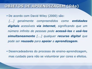 OBJETOS DE APRENDIZAGEM (OAs)

 De acordo com David Wiley (2000) são:
 [...]   geralmente   compreendidos   como   entidades
 digitais acessíveis via internet, significando que um
 número infinito de pessoas pode acessá-los e usá-los
 simultaneamente [...] qualquer recurso digital que
 pode ser reusado para apoiar a aprendizagem.


 Desencadeadores do processo de ensino-aprendizagem,
 mas cuidado para não se vislumbrar por cores e efeitos.
 