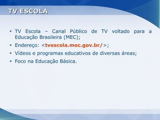 TV ESCOLA


 TV Escola – Canal Público de TV voltado para a
 Educação Brasileira (MEC);
 Endereço: <tvescola.mec.gov.br/>;
 Vídeos e programas educativos de diversas áreas;
 Foco na Educação Básica.
 