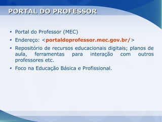 PORTAL DO PROFESSOR


 Portal do Professor (MEC)
 Endereço: <portaldoprofessor.mec.gov.br/>
 Repositório de recursos educacionais digitais; planos de
 aula,   ferramentas    para  interação     com    outros
 professores etc.
 Foco na Educação Básica e Profissional.
 