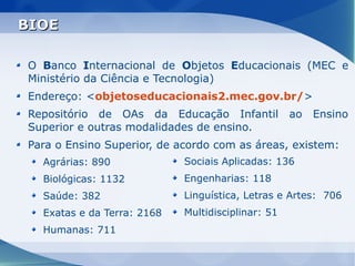 BIOE

O Banco Internacional de Objetos Educacionais (MEC e
Ministério da Ciência e Tecnologia)
Endereço: <objetoseducacionais2.mec.gov.br/>
Repositório de OAs da Educação Infantil ao            Ensino
Superior e outras modalidades de ensino.
Para o Ensino Superior, de acordo com as áreas, existem:
  Agrárias: 890             Sociais Aplicadas: 136
  Biológicas: 1132          Engenharias: 118
  Saúde: 382                Linguística, Letras e Artes: 706
  Exatas e da Terra: 2168   Multidisciplinar: 51
  Humanas: 711
 