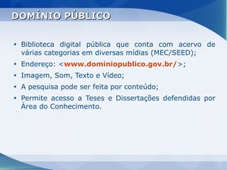 DOMÍNIO PÚBLICO


 Biblioteca digital pública que conta com acervo de
 várias categorias em diversas mídias (MEC/SEED);
 Endereço: <www.dominiopublico.gov.br/>;
 Imagem, Som, Texto e Vídeo;
 A pesquisa pode ser feita por conteúdo;
 Permite acesso a Teses e Dissertações defendidas por
 Área do Conhecimento.
 