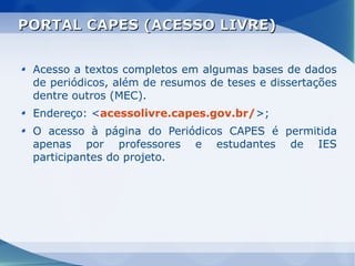 PORTAL CAPES (ACESSO LIVRE)


 Acesso a textos completos em algumas bases de dados
 de periódicos, além de resumos de teses e dissertações
 dentre outros (MEC).
 Endereço: <acessolivre.capes.gov.br/>;
 O acesso à página do Periódicos CAPES é permitida
 apenas por professores e estudantes de IES
 participantes do projeto.
 