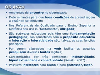 OS AVAs
 Ambientes de encontro no ciberespaço;
 Determinantes para que boas condições de aprendizagem
 a distância se efetivem;
 Nos Referenciais de Qualidade para o Ensino Superior a
 Distância seu uso é, “tacitamente”, obrigado;
 São softwares educativos pois têm uma fundamentação
 pedagógica; são concebidos com o propósito educativo
 e interação e interatividade são, talvez, as suas funções
 principais.
 Por serem albergados na web facilita        os   usuários
 pesquisem diversas fontes digitais;
 Caracterizados por três elementos: interatividade,
 hipertextualidade e conectividade (Kenski, 2007).
 Possuem interfaces para aluno e para professor/tutor.
 