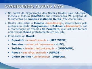CONHECENDO ALGUNS AVAs
 No portal da Organização das Nações Unidas para Educação,
 Ciência e Cultura (UNESCO) são relacionados 71 projetos de
 ferramentas de cursos a distância livres (free courseware).
 Dentre eles estão o Moodle <moodle.org>, desenvolvido pelo
 australiano Martin Dougiamas e o Dokeos <dokeos.com> sob
 a coordenação de Thomas De Praettere, que inclusive fornece
 uma versão Demo gratuitamente em seu site.
 Produzidos no Brasil:
   E-proinfo <eproinfo.mec.br> (MEC/SEED);
   Sócrates <virtual.ufc.br/socrates> (UFC);
   TelEduc <teleduc.nied.unicamp.br> (UNICAMP);
   Rooda <ead.ufrgs.br/rooda> (UFRGS);
   Unifor On-line <unifor.br/oul> (UNIFOR).
 