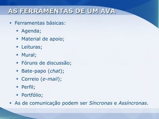 AS FERRAMENTAS DE UM AVA
 Ferramentas básicas:
   Agenda;
   Material de apoio;
   Leituras;
   Mural;
   Fóruns de discussão;
   Bate-papo (chat);
   Correio (e-mail);
   Perfil;
   Portfólio;
 As de comunicação podem ser Síncronas e Assíncronas.
 
