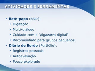 ATIVIDADES E FERRAMENTAS


 Bate-papo (chat):
   Digitação
   Multi-diálogo
   Cuidado com a "algazarra digital"
   Recomendado para grupos pequenos
 Diário de Bordo (Portfólio):
   Registros pessoais
   Autoavaliação
   Pouco explorado
 