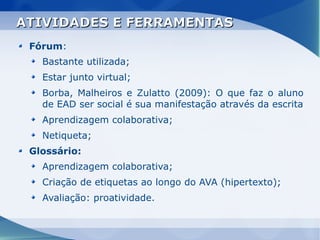 ATIVIDADES E FERRAMENTAS
 Fórum:
   Bastante utilizada;
   Estar junto virtual;
   Borba, Malheiros e Zulatto (2009): O que faz o aluno
   de EAD ser social é sua manifestação através da escrita
   Aprendizagem colaborativa;
   Netiqueta;
 Glossário:
   Aprendizagem colaborativa;
   Criação de etiquetas ao longo do AVA (hipertexto);
   Avaliação: proatividade.
 