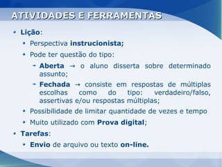 ATIVIDADES E FERRAMENTAS
 Lição:
   Perspectiva instrucionista;
   Pode ter questão do tipo:
      Aberta → o aluno disserta sobre determinado
      assunto;
      Fechada → consiste em respostas de múltiplas
      escolhas    como    do    tipo:   verdadeiro/falso,
      assertivas e/ou respostas múltiplas;
   Possibilidade de limitar quantidade de vezes e tempo
   Muito utilizado com Prova digital;
 Tarefas:
   Envio de arquivo ou texto on-line.
 