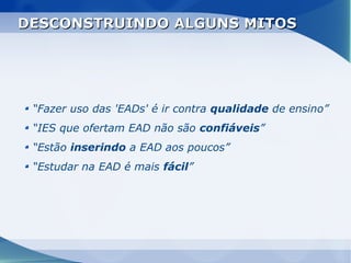 DESCONSTRUINDO ALGUNS MITOS




 “Fazer uso das 'EADs' é ir contra qualidade de ensino”
 “IES que ofertam EAD não são confiáveis”
 “Estão inserindo a EAD aos poucos”
 “Estudar na EAD é mais fácil”
 