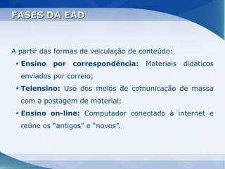 FASES DA EAD


A partir das formas de veiculação de conteúdo:
  Ensino   por   correspondência:     Materiais   didáticos
  enviados por correio;
  Telensino: Uso dos meios de comunicação de massa
  com a postagem de material;
  Ensino on-line: Computador conectado à internet e
  reúne os “antigos” e “novos”.
 