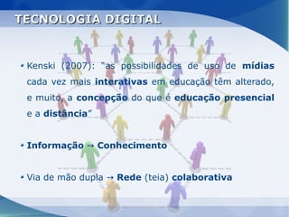 TECNOLOGIA DIGITAL


 Kenski (2007): “as possibilidades de uso de mídias
 cada vez mais interativas em educação têm alterado,
 e muito, a concepção do que é educação presencial
 e a distância”


 Informação → Conhecimento


 Via de mão dupla → Rede (teia) colaborativa
 