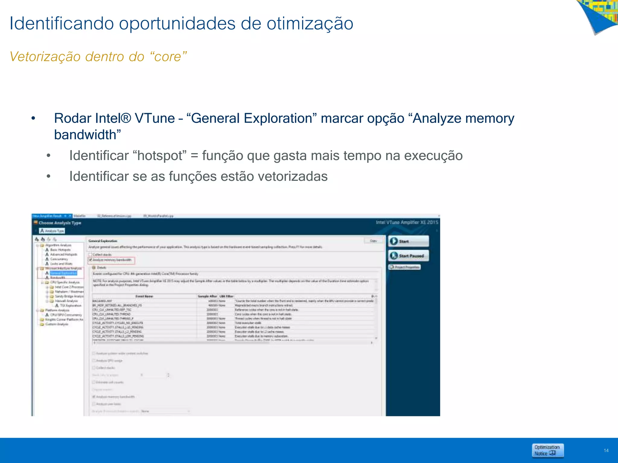 Identificando oportunidades de otimização
Vetorização dentro do “core”
• Rodar Intel® VTune – “General Exploration” marcar opção “Analyze memory
bandwidth”
• Identificar “hotspot” = função que gasta mais tempo na execução
• Identificar se as funções estão vetorizadas
14
 