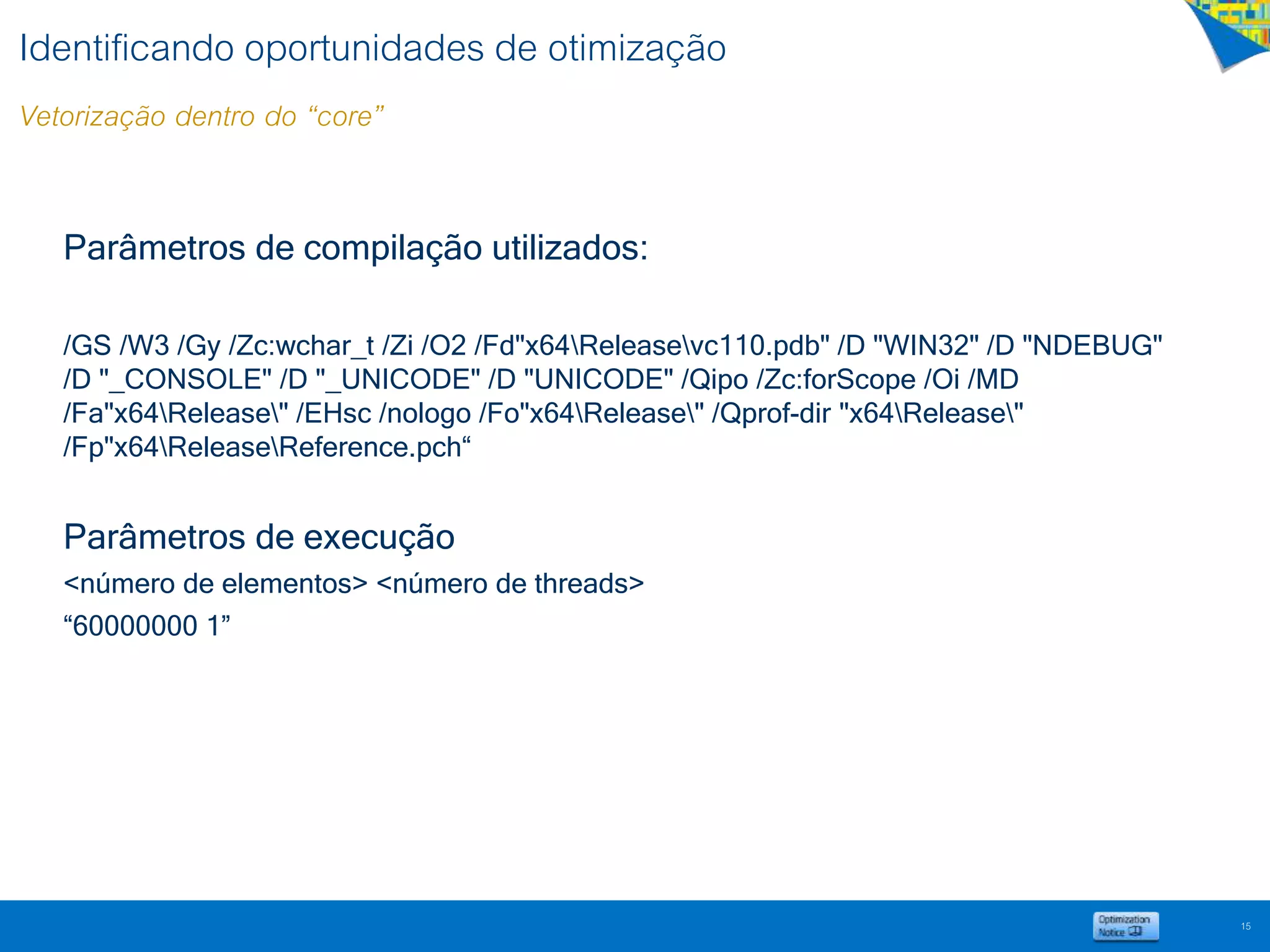 Identificando oportunidades de otimização
Vetorização dentro do “core”
Parâmetros de compilação utilizados:
/GS /W3 /Gy /Zc:wchar_t /Zi /O2 /Fd"x64Releasevc110.pdb" /D "WIN32" /D "NDEBUG"
/D "_CONSOLE" /D "_UNICODE" /D "UNICODE" /Qipo /Zc:forScope /Oi /MD
/Fa"x64Release" /EHsc /nologo /Fo"x64Release" /Qprof-dir "x64Release"
/Fp"x64ReleaseReference.pch“
Parâmetros de execução
<número de elementos> <número de threads>
“60000000 1”
15
 