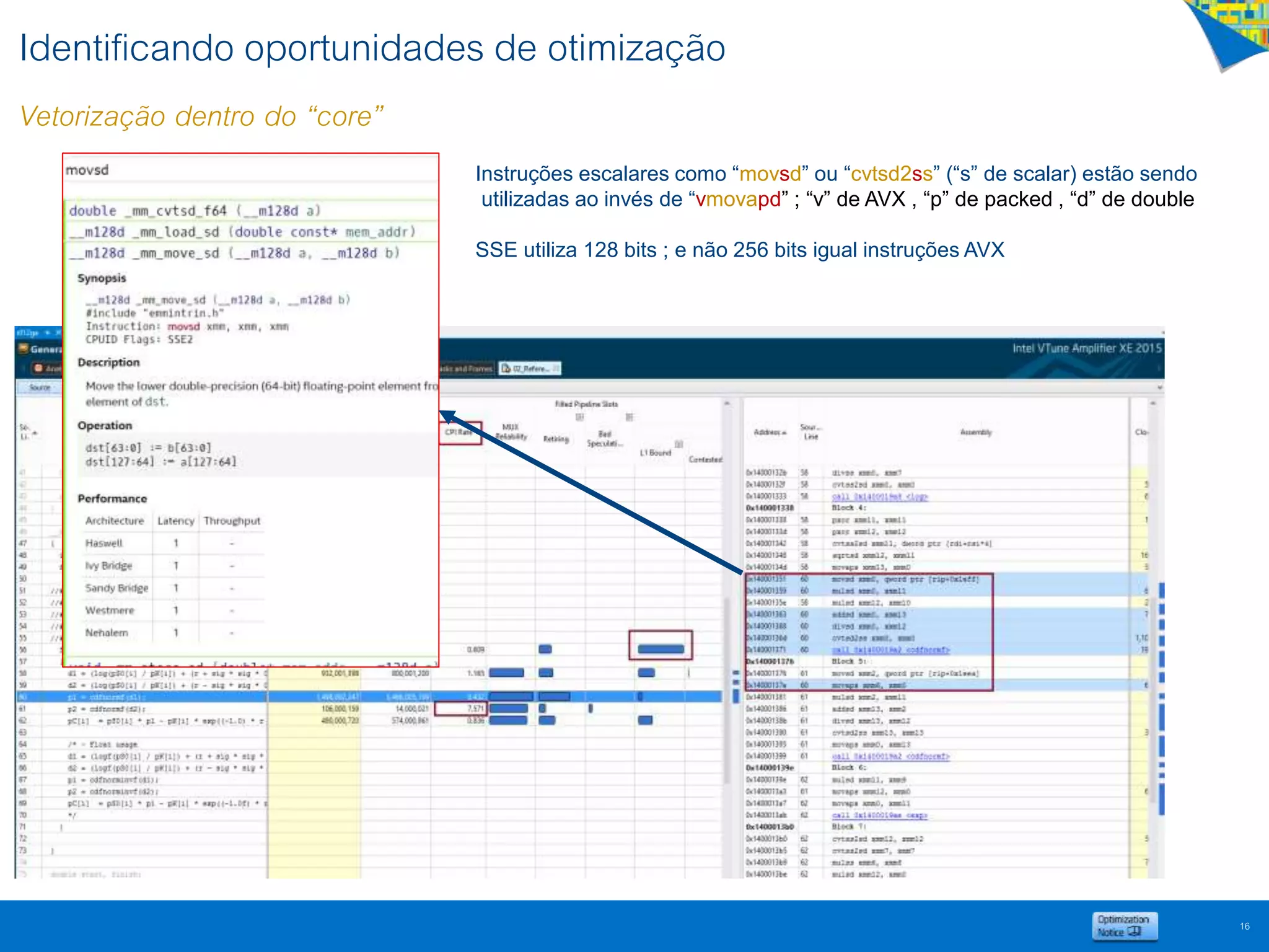 Identificando oportunidades de otimização
Vetorização dentro do “core”
16
Instruções escalares como “movsd” ou “cvtsd2ss” (“s” de scalar) estão sendo
utilizadas ao invés de “vmovapd” ; “v” de AVX , “p” de packed , “d” de double
SSE utiliza 128 bits ; e não 256 bits igual instruções AVX
 
