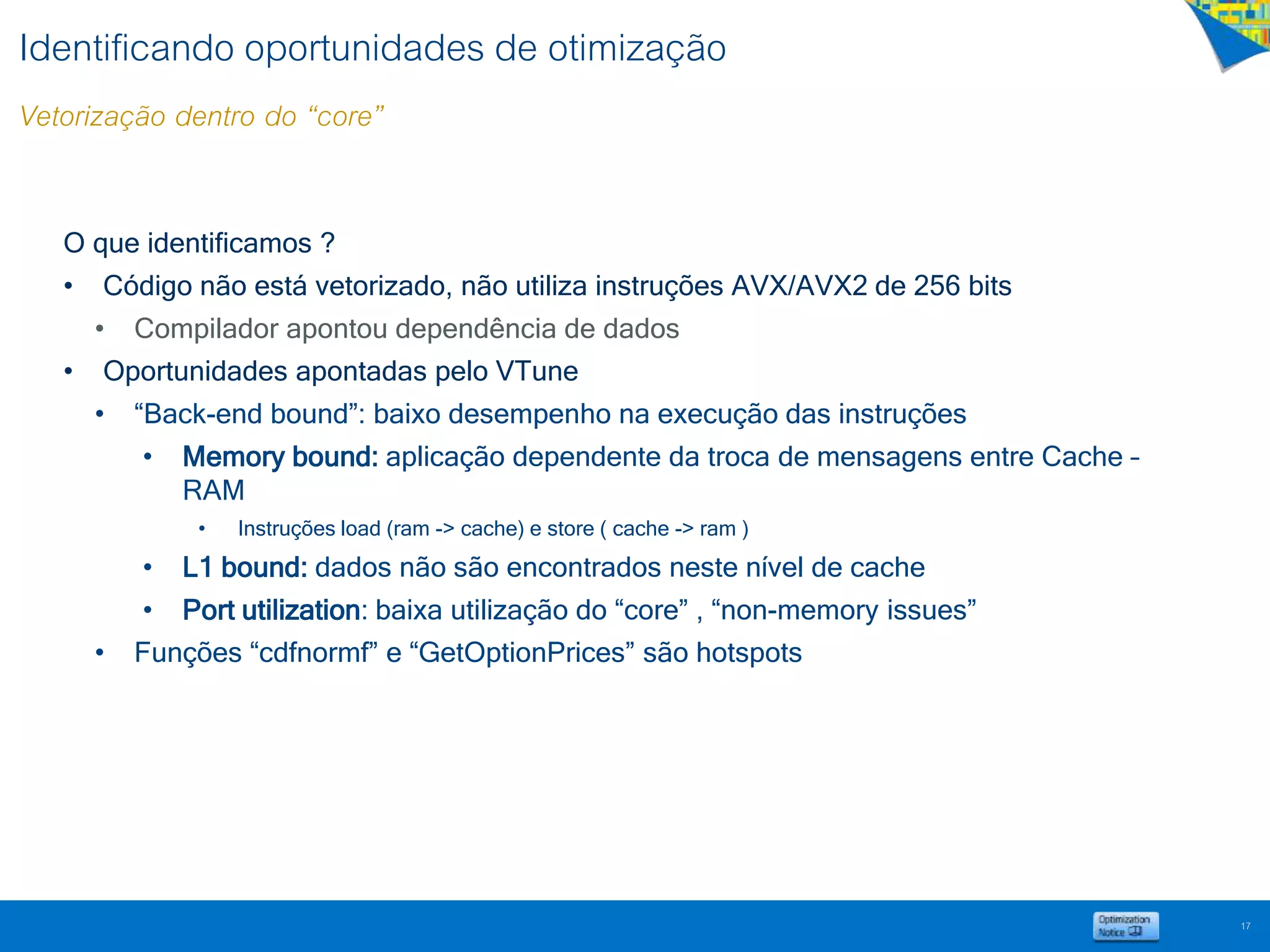 Identificando oportunidades de otimização
Vetorização dentro do “core”
17
O que identificamos ?
• Código não está vetorizado, não utiliza instruções AVX/AVX2 de 256 bits
• Compilador apontou dependência de dados
• Oportunidades apontadas pelo VTune
• “Back-end bound”: baixo desempenho na execução das instruções
• Memory bound: aplicação dependente da troca de mensagens entre Cache –
RAM
• Instruções load (ram -> cache) e store ( cache -> ram )
• L1 bound: dados não são encontrados neste nível de cache
• Port utilization: baixa utilização do “core” , “non-memory issues”
• Funções “cdfnormf” e “GetOptionPrices” são hotspots
 