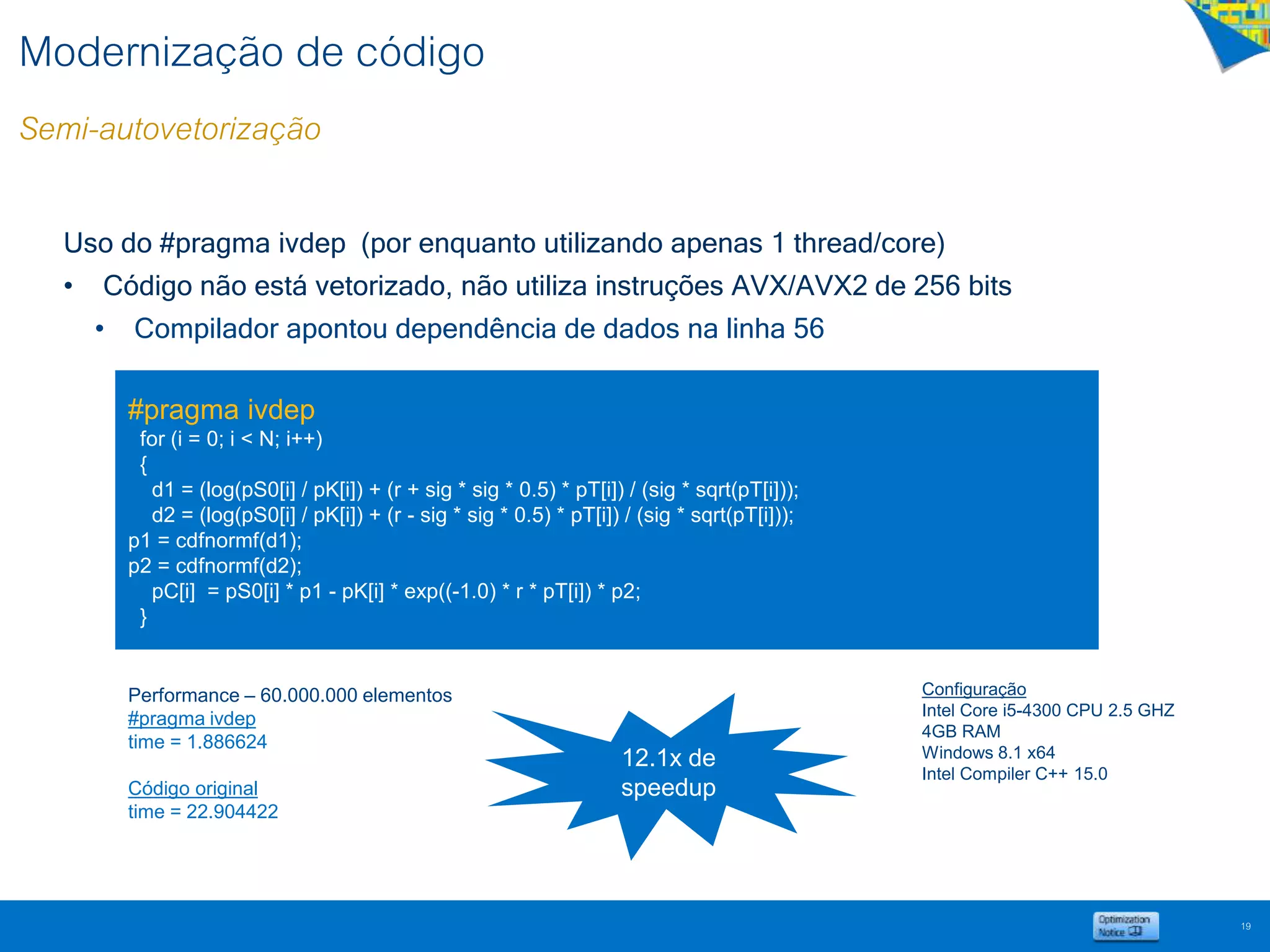 Modernização de código
Semi-autovetorização
19
Uso do #pragma ivdep (por enquanto utilizando apenas 1 thread/core)
• Código não está vetorizado, não utiliza instruções AVX/AVX2 de 256 bits
• Compilador apontou dependência de dados na linha 56
#pragma ivdep
for (i = 0; i < N; i++)
{
d1 = (log(pS0[i] / pK[i]) + (r + sig * sig * 0.5) * pT[i]) / (sig * sqrt(pT[i]));
d2 = (log(pS0[i] / pK[i]) + (r - sig * sig * 0.5) * pT[i]) / (sig * sqrt(pT[i]));
p1 = cdfnormf(d1);
p2 = cdfnormf(d2);
pC[i] = pS0[i] * p1 - pK[i] * exp((-1.0) * r * pT[i]) * p2;
}
Performance – 60.000.000 elementos
#pragma ivdep
time = 1.886624
Código original
time = 22.904422
12.1x de
speedup
Configuração
Intel Core i5-4300 CPU 2.5 GHZ
4GB RAM
Windows 8.1 x64
Intel Compiler C++ 15.0
 