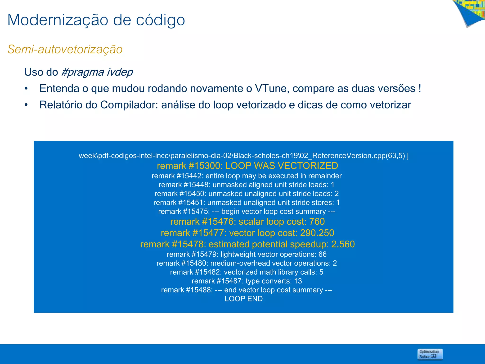 Modernização de código
Semi-autovetorização
Uso do #pragma ivdep
• Entenda o que mudou rodando novamente o VTune, compare as duas versões !
• Relatório do Compilador: análise do loop vetorizado e dicas de como vetorizar
weekpdf-codigos-intel-lnccparalelismo-dia-02Black-scholes-ch1902_ReferenceVersion.cpp(63,5) ]
remark #15300: LOOP WAS VECTORIZED
remark #15442: entire loop may be executed in remainder
remark #15448: unmasked aligned unit stride loads: 1
remark #15450: unmasked unaligned unit stride loads: 2
remark #15451: unmasked unaligned unit stride stores: 1
remark #15475: --- begin vector loop cost summary ---
remark #15476: scalar loop cost: 760
remark #15477: vector loop cost: 290.250
remark #15478: estimated potential speedup: 2.560
remark #15479: lightweight vector operations: 66
remark #15480: medium-overhead vector operations: 2
remark #15482: vectorized math library calls: 5
remark #15487: type converts: 13
remark #15488: --- end vector loop cost summary ---
LOOP END
 
