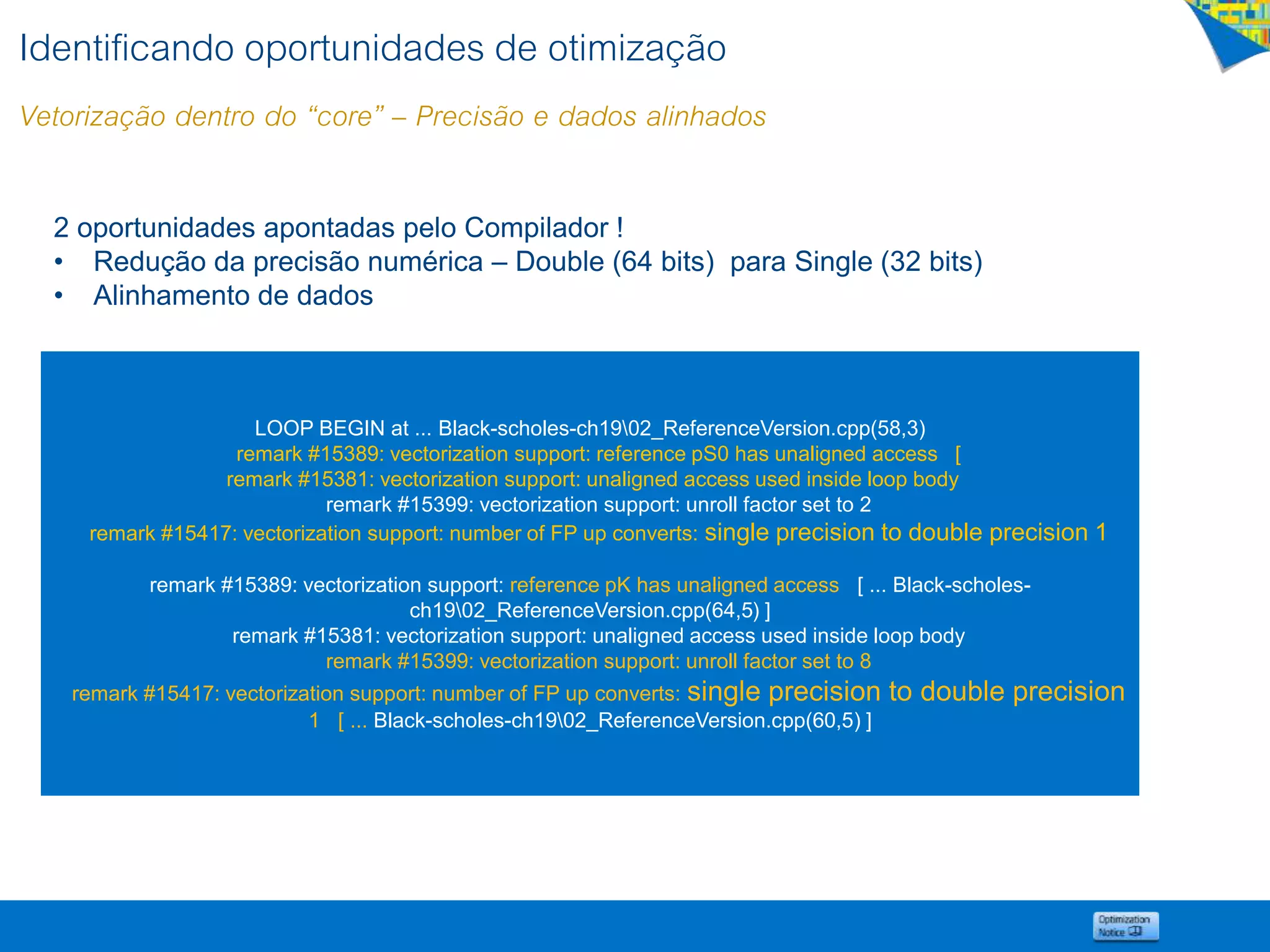 Identificando oportunidades de otimização
Vetorização dentro do “core” – Precisão e dados alinhados
LOOP BEGIN at ... Black-scholes-ch1902_ReferenceVersion.cpp(58,3)
remark #15389: vectorization support: reference pS0 has unaligned access [
remark #15381: vectorization support: unaligned access used inside loop body
remark #15399: vectorization support: unroll factor set to 2
remark #15417: vectorization support: number of FP up converts: single precision to double precision 1
remark #15389: vectorization support: reference pK has unaligned access [ ... Black-scholes-
ch1902_ReferenceVersion.cpp(64,5) ]
remark #15381: vectorization support: unaligned access used inside loop body
remark #15399: vectorization support: unroll factor set to 8
remark #15417: vectorization support: number of FP up converts: single precision to double precision
1 [ ... Black-scholes-ch1902_ReferenceVersion.cpp(60,5) ]
2 oportunidades apontadas pelo Compilador !
• Redução da precisão numérica – Double (64 bits) para Single (32 bits)
• Alinhamento de dados
 
