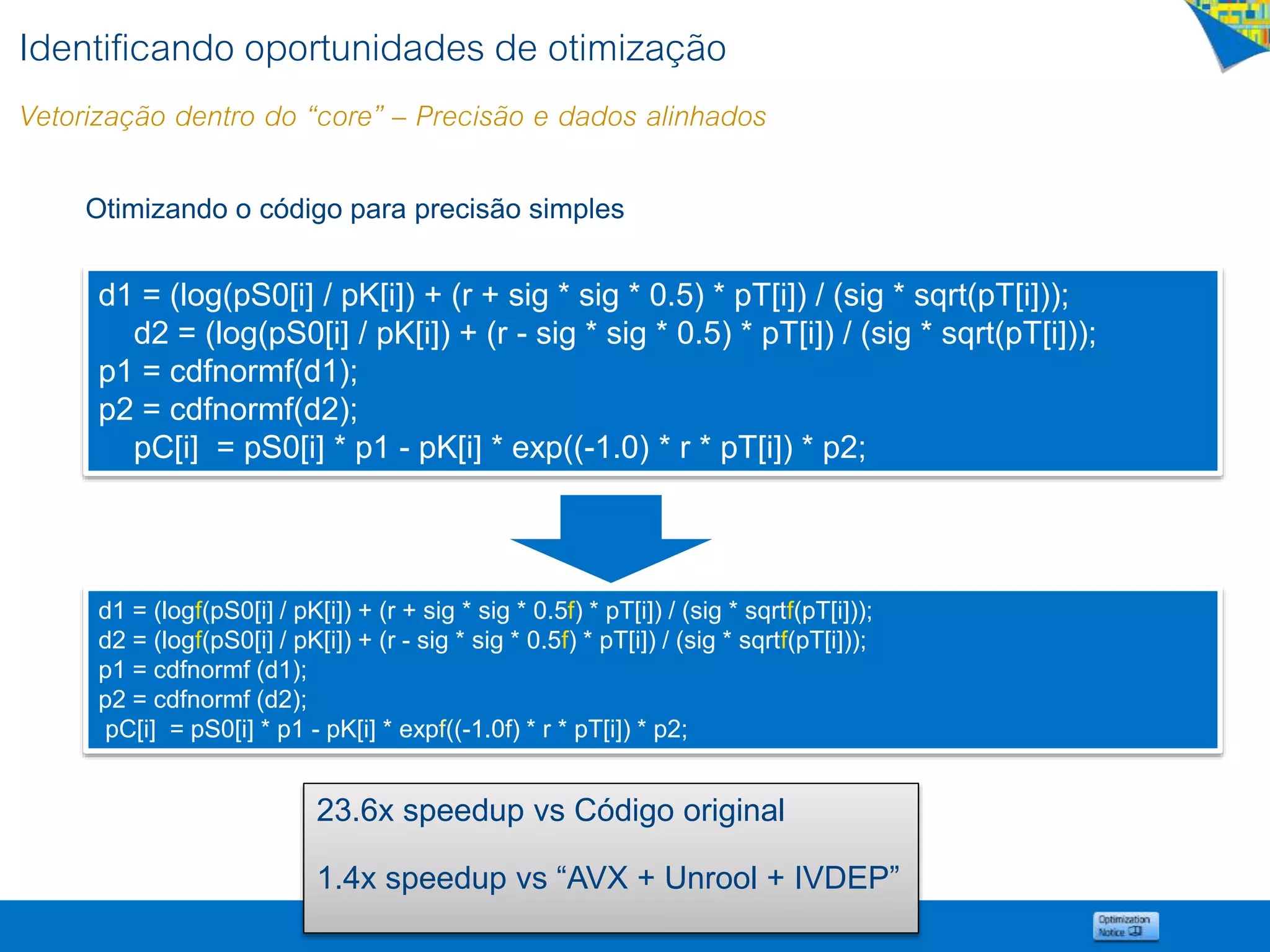 Otimizando o código para precisão simples
d1 = (logf(pS0[i] / pK[i]) + (r + sig * sig * 0.5f) * pT[i]) / (sig * sqrtf(pT[i]));
d2 = (logf(pS0[i] / pK[i]) + (r - sig * sig * 0.5f) * pT[i]) / (sig * sqrtf(pT[i]));
p1 = cdfnormf (d1);
p2 = cdfnormf (d2);
pC[i] = pS0[i] * p1 - pK[i] * expf((-1.0f) * r * pT[i]) * p2;
d1 = (log(pS0[i] / pK[i]) + (r + sig * sig * 0.5) * pT[i]) / (sig * sqrt(pT[i]));
d2 = (log(pS0[i] / pK[i]) + (r - sig * sig * 0.5) * pT[i]) / (sig * sqrt(pT[i]));
p1 = cdfnormf(d1);
p2 = cdfnormf(d2);
pC[i] = pS0[i] * p1 - pK[i] * exp((-1.0) * r * pT[i]) * p2;
23.6x speedup vs Código original
1.4x speedup vs “AVX + Unrool + IVDEP”
Identificando oportunidades de otimização
Vetorização dentro do “core” – Precisão e dados alinhados
 